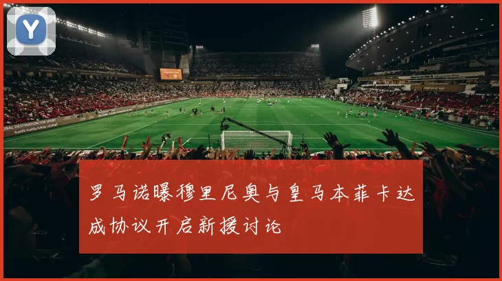 罗马诺曝穆里尼奥与皇马本菲卡达成协议开启新援讨论