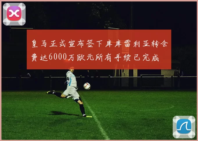 皇马正式宣布签下库库雷利亚转会费达6000万欧元所有手续已完成