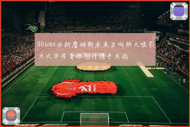 Shams分析詹姆斯未来去向热火吸引力大字母哥也期待携手共战
