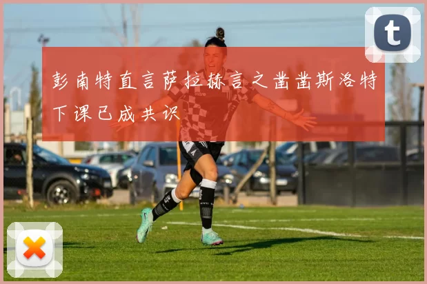 彭南特直言萨拉赫言之凿凿斯洛特下课已成共识