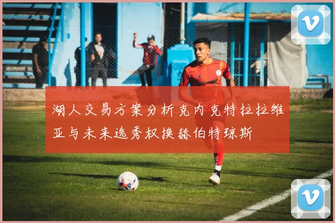 湖人交易方案分析克内克特拉拉维亚与未来选秀权换赫伯特琼斯