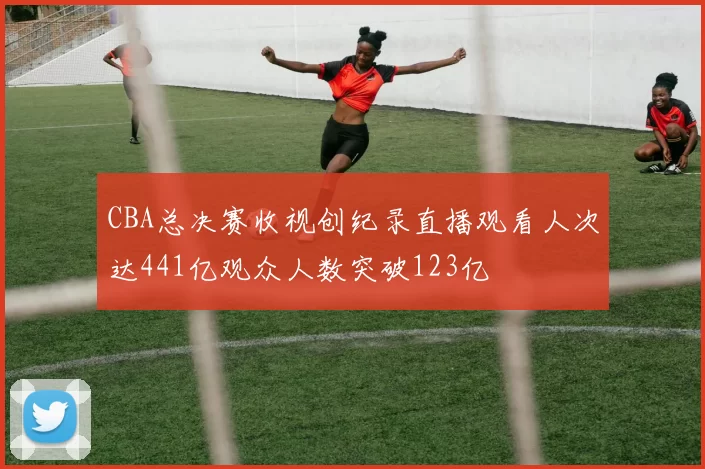 CBA总决赛收视创纪录直播观看人次达441亿观众人数突破123亿
