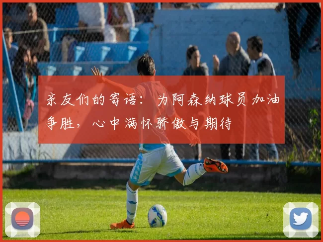 亲友们的寄语：为阿森纳球员加油争胜，心中满怀骄傲与期待