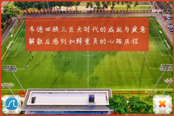 韦德回顾三巨头时代的成就与疲惫解散后感到如释重负的心路历程
