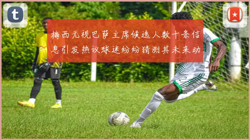 梅西无视巴萨主席候选人数十条信息引发热议球迷纷纷猜测其未来动向