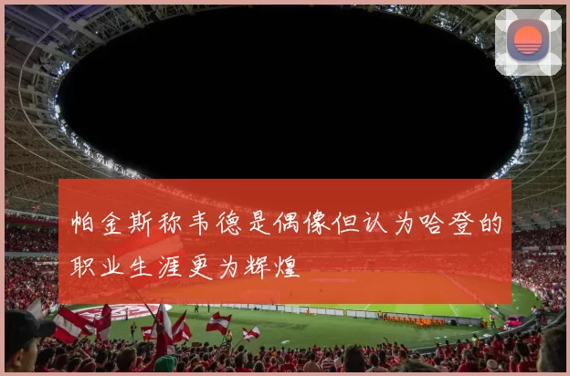 帕金斯称韦德是偶像但认为哈登的职业生涯更为辉煌