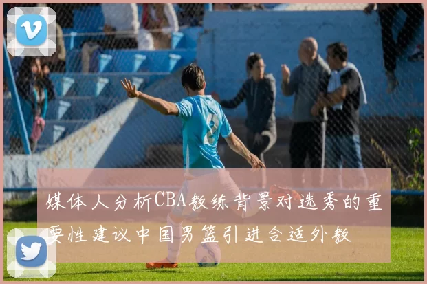 媒体人分析CBA教练背景对选秀的重要性建议中国男篮引进合适外教