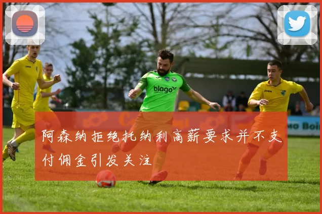 阿森纳拒绝托纳利高薪要求并不支付佣金引发关注