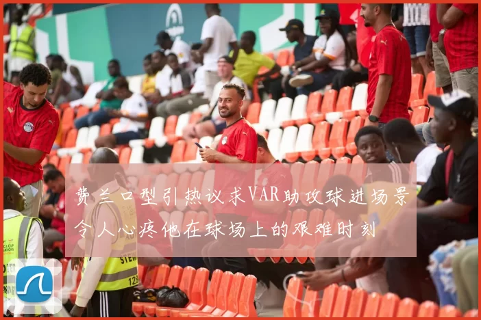 费兰口型引热议求VAR助攻球进场景令人心疼他在球场上的艰难时刻