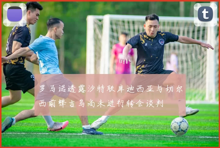 罗马诺透露沙特联库迪西亚与切尔西前锋吉乌尚未进行转会谈判