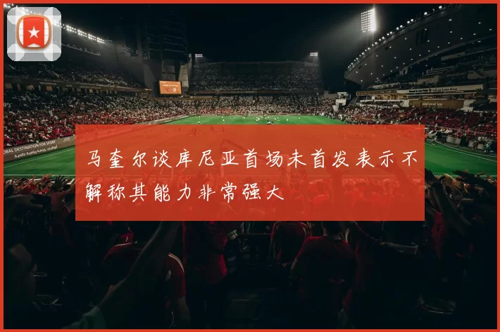 马奎尔谈库尼亚首场未首发表示不解称其能力非常强大