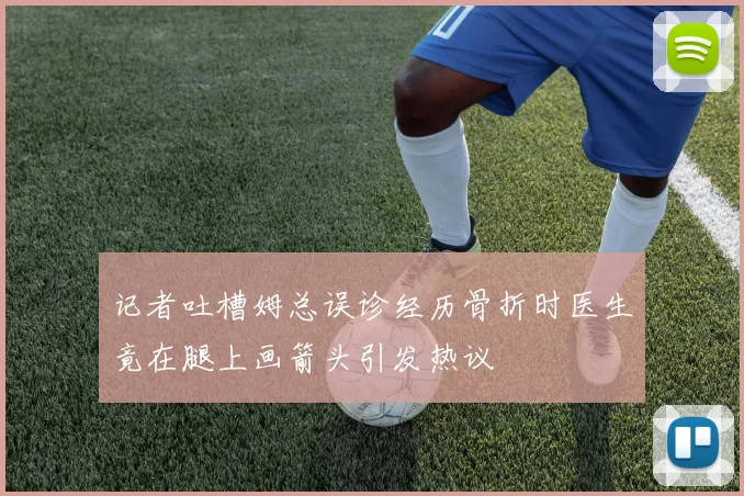记者吐槽姆总误诊经历骨折时医生竟在腿上画箭头引发热议