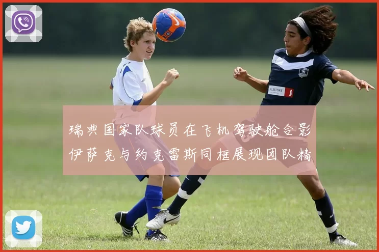 瑞典国家队球员在飞机驾驶舱合影伊萨克与约克雷斯同框展现团队精神