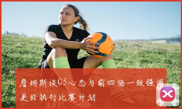 詹姆斯谈G5心态与前四场一致强调更好执行比赛计划