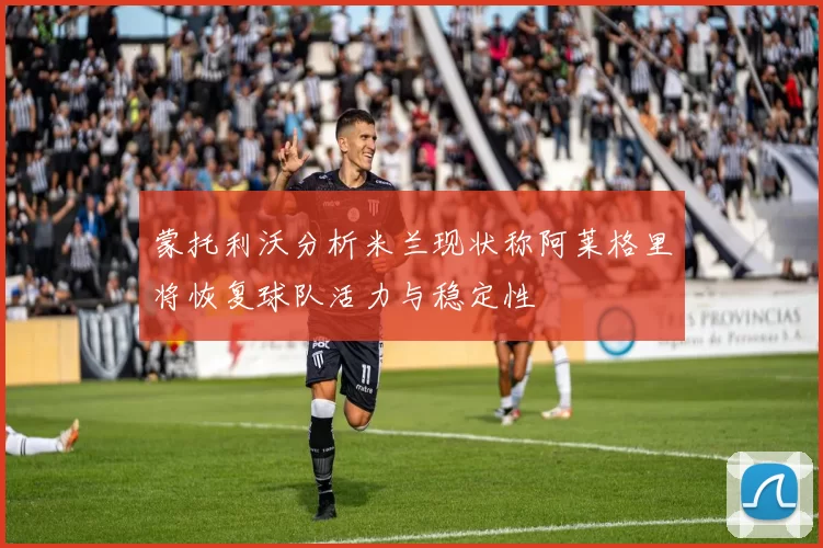 蒙托利沃分析米兰现状称阿莱格里将恢复球队活力与稳定性