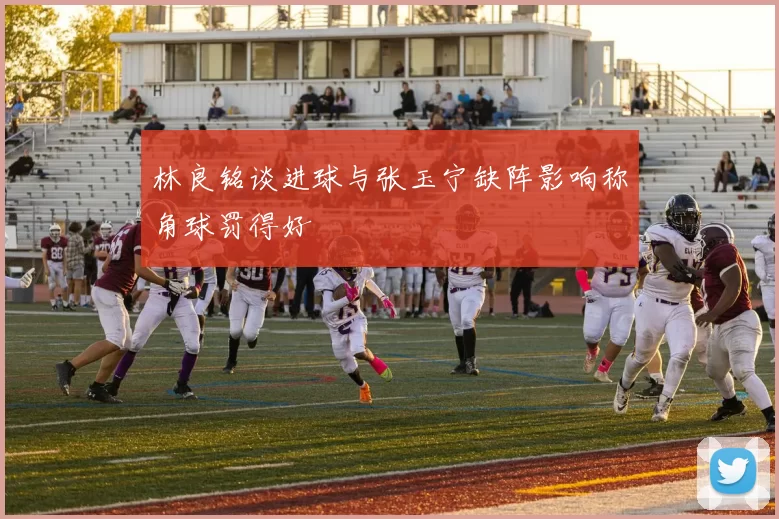 林良铭谈进球与张玉宁缺阵影响称角球罚得好