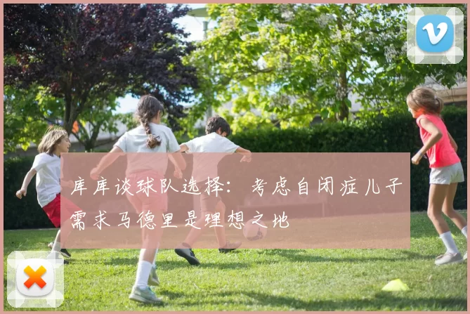 库库谈球队选择：考虑自闭症儿子需求马德里是理想之地